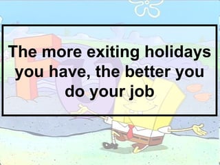 The more exiting holidays you have, the better you do your job 