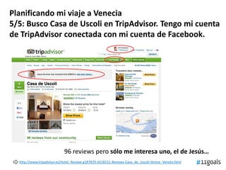 Planificando mi viaje a Venecia
5/5: Busco Casa de Uscoli en TripAdvisor. Tengo mi cuenta
de TripAdvisor conectada con mi cuenta de Facebook.
96 reviews pero sólo me interesa uno, el de Jesús…
http://www.tripadvisor.es/Hotel_Review-g187870-d318151-Reviews-Casa_de_Uscoli-Venice_Veneto.html
 