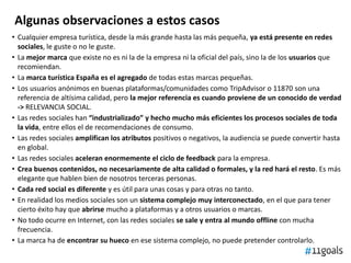 Algunas observaciones a estos casos
• Cualquier empresa turística, desde la más grande hasta las más pequeña, ya está presente en redes
sociales, le guste o no le guste.
• La mejor marca que existe no es ni la de la empresa ni la oficial del país, sino la de los usuarios que
recomiendan.
• La marca turística España es el agregado de todas estas marcas pequeñas.
• Los usuarios anónimos en buenas plataformas/comunidades como TripAdvisor o 11870 son una
referencia de altísima calidad, pero la mejor referencia es cuando proviene de un conocido de verdad
-> RELEVANCIA SOCIAL.
• Las redes sociales han “industrializado” y hecho mucho más eficientes los procesos sociales de toda
la vida, entre ellos el de recomendaciones de consumo.
• Las redes sociales amplifican los atributos positivos o negativos, la audiencia se puede convertir hasta
en global.
• Las redes sociales aceleran enormemente el ciclo de feedback para la empresa.
• Crea buenos contenidos, no necesariamente de alta calidad o formales, y la red hará el resto. Es más
elegante que hablen bien de nosotros terceras personas.
• Cada red social es diferente y es útil para unas cosas y para otras no tanto.
• En realidad los medios sociales son un sistema complejo muy interconectado, en el que para tener
cierto éxito hay que abrirse mucho a plataformas y a otros usuarios o marcas.
• No todo ocurre en Internet, con las redes sociales se sale y entra al mundo offline con mucha
frecuencia.
• La marca ha de encontrar su hueco en ese sistema complejo, no puede pretender controlarlo.
 