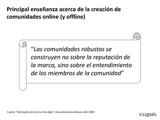 “Las comunidades robustas se
construyen no sobre la reputación de
la marca, sino sobre el entendimiento
de los miembros de la comunidad”
Principal enseñanza acerca de la creación de
comunidades online (y offline)
Fuente: “Getting Brand Communities Right”, Harvard Business Review, Abril 2009
 