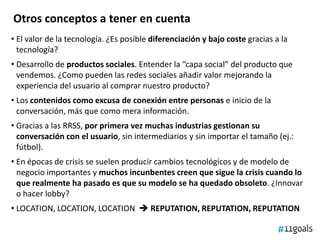 Otros conceptos a tener en cuenta
• El valor de la tecnología. ¿Es posible diferenciación y bajo coste gracias a la
tecnología?
• Desarrollo de productos sociales. Entender la “capa social” del producto que
vendemos. ¿Como pueden las redes sociales añadir valor mejorando la
experiencia del usuario al comprar nuestro producto?
• Los contenidos como excusa de conexión entre personas e inicio de la
conversación, más que como mera información.
• Gracias a las RRSS, por primera vez muchas industrias gestionan su
conversación con el usuario, sin intermediarios y sin importar el tamaño (ej.:
fútbol).
• En épocas de crisis se suelen producir cambios tecnológicos y de modelo de
negocio importantes y muchos incunbentes creen que sigue la crisis cuando lo
que realmente ha pasado es que su modelo se ha quedado obsoleto. ¿Innovar
o hacer lobby?
• LOCATION, LOCATION, LOCATION  REPUTATION, REPUTATION, REPUTATION
 