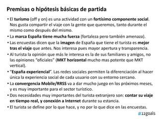 Premisas o hipótesis básicas de partida
• El turismo (off y on) es una actividad con un fortísimo componente social.
Nos gusta compartir el viaje con la gente que queremos, tanto durante el
mismo como después del mismo.
• La marca España tiene mucha fuerza (fortaleza pero también amenaza).
• Las encuestas dicen que la imagen de España que tiene el turista es mejor
tras el viaje que antes. Nos interesa pues mayor apertura y transparencia.
• Al turista la opinión que más le interesa es la de sus familiares y amigos, no
las opiniones “oficiales” (MKT horizontal mucho mas potente que MKT
vertical).
• “España experiencial”. Las redes sociales permiten la diferenciación al hacer
única la experiencia social de cada usuario con su entorno cercano.
• La convergencia Mobile/RRSS va a dar mucho juego en los próximos meses,
y es muy importante para el sector turístico.
• Dos necesidades muy importantes del turista extranjero son: contar su viaje
en tiempo real, y conexión a Internet durante su estancia.
• El turista se define por lo que hace, y no por lo que dice en las encuestas.
 