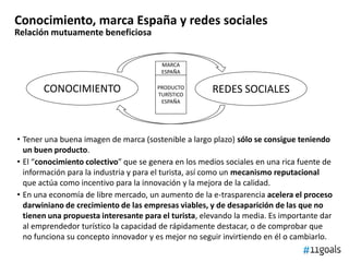 Conocimiento, marca España y redes sociales
Relación mutuamente beneficiosa
CONOCIMIENTO REDES SOCIALES
• Tener una buena imagen de marca (sostenible a largo plazo) sólo se consigue teniendo
un buen producto.
• El “conocimiento colectivo” que se genera en los medios sociales en una rica fuente de
información para la industria y para el turista, así como un mecanismo reputacional
que actúa como incentivo para la innovación y la mejora de la calidad.
• En una economía de libre mercado, un aumento de la e-trasparencia acelera el proceso
darwiniano de crecimiento de las empresas viables, y de desaparición de las que no
tienen una propuesta interesante para el turista, elevando la media. Es importante dar
al emprendedor turístico la capacidad de rápidamente destacar, o de comprobar que
no funciona su concepto innovador y es mejor no seguir invirtiendo en él o cambiarlo.
PRODUCTO
TURÍSTICO
ESPAÑA
MARCA
ESPAÑA
 