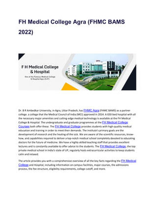 FH Medical College Agra (FHMC BAMS
2022)
Dr. B R Ambedkar University, in Agra, Uttar Pradesh, has FHMC Agra (FHMC BAMS) as a partner
college. a college that the Medical Council of India (MCI) approved in 2014. A 650-bed hospital with all
the necessary major amenities and cutting-edge medical technology is available at the FH Medical
College & Hospital. The undergraduate and graduate programmes at the FH Medical College
Courses both offer these. The FH Medical College provides students with high-quality medical
education and training in order to meet their demands. The institute's primary goals are the
development of research and the healing of the sick. We are aware of the scientific resources, know-
how, and capabilities required to deliver a top-notch medical school completely devoted to educating
doctors for the future of medicine. We have a highly skilled teaching staff that provides excellent
lectures and is constantly available to offer advice to the students. The FH Medical College, the top
private medical school in India's state of UP, regularly hosts extracurricular activities to keep students
calm and relaxed.
The article provides you with a comprehensive overview of all the key facts regarding the FH Medical
College and Hospital, including information on campus facilities, major courses, the admissions
process, the fee structure, eligibility requirements, college cutoff, and more.
 