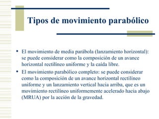 Tipos de movimiento parabólico El movimiento de media parábola (lanzamiento horizontal): se puede considerar como la composición de un avance horizontal rectilíneo uniforme y la  caída libre .  El movimiento parabólico completo: se puede considerar como la composición de un avance horizontal rectilíneo uniforme y un lanzamiento vertical hacia arriba, que es un movimiento rectilíneo uniformemente acelerado hacia abajo (MRUA) por la acción de la  gravedad .  