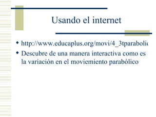 Usando el internet http://www.educaplus.org/movi/4_3tparabolico.html Descubre de una manera interactiva como es la variación en el moviemiento parabólico 