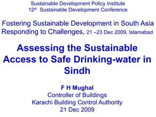 Sustainable Development Policy Institute
12th Sustainable Development Conference
Fostering Sustainable Development in South Asia
Responding to Challenges, 21 –23 Dec 2009, Islamabad
Assessing the Sustainable
Access to Safe Drinking-water in
Sindh
F H Mughal
Controller of Buildings
Karachi Building Control Authority
21 Dec 2009
 