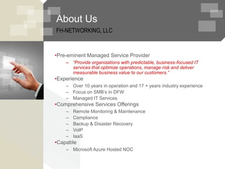 About Us
FH-NETWORKING, LLC
•Pre-eminent Managed Service Provider
– “Provide organizations with predictable, business-focused IT
services that optimize operations, manage risk and deliver
measurable business value to our customers.”
•Experience
– Over 10 years in operation and 17 + years industry experience
– Focus on SMB’s in DFW
– Managed IT Services
•Comprehensive Services Offerings
– Remote Monitoring & Maintenance
– Compliance
– Backup & Disaster Recovery
– VoIP
– IaaS
•Capable
– Microsoft Azure Hosted NOC
 