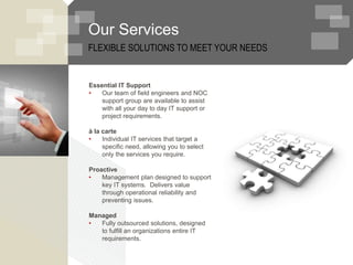 Our Services
Essential IT Support
• Our team of field engineers and NOC
support group are available to assist
with all your day to day IT support or
project requirements.
à la carte
• Individual IT services that target a
specific need, allowing you to select
only the services you require.
Proactive
• Management plan designed to support
key IT systems. Delivers value
through operational reliability and
preventing issues.
Managed
• Fully outsourced solutions, designed
to fulfill an organizations entire IT
requirements.
FLEXIBLE SOLUTIONS TO MEET YOUR NEEDS
 