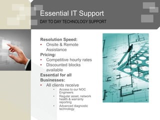 Essential IT Support
Resolution Speed:
• Onsite & Remote
Assistance
Pricing:
• Competitive hourly rates
• Discounted blocks
available
Essential for all
Businesses:
• All clients receive
• Access to our NOC
Engineers
• Regular asset, network
health & warranty
reporting
• Advanced diagnostic
technology
DAY TO DAY TECHNOLOGY SUPPORT
 