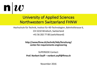 University	of	Applied	Sciences	
Northwestern	Switzerland	FHNW
Hochschule	für	Technik,	Institut	für	4D-Technologien,	Bahnhofstrasse	6,	
CH-5210	Windisch,	Switzerland
+41	56	202	77	00 (switchboard)
http://www.fhnw.ch/technik/i4ds/forschung/
center-for-requirements-engineering
SUPERSEDE	Contact:
Prof. Norbert	Seyff – norbert.seyff@fhnw.ch
November	2016
 
