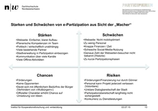 03.07.15Institut für Kooperationsforschung und -entwicklung 13
Starken und Schwächen von e-Partizipation aus Sicht der „Macher“
Stärken
• Webseite: Einfacher, klarer Aufbau
• Planerische Kompetenzen im Team
• Politisch / wirtschaftlich unabhängig
• Viele bestehende Partner
• Stadtverwaltung in Partizipation einbezogen
• Kommunikation über viele Kanäle
• Viele Offline-Aktivitäten
Schwächen
• Webseite: Nicht mobiloptimiert
• Zu wenig Personal
• Knappe Finanzen / Zeit
• Schwache Social-Media-Nutzung
• Genaue Zahl der Webseiten-besucher nicht
bekannt (Historie)
• Zu kurze Partizipationsphasen
Chancen
• Förderungen
• Keine Opponenten
• Deckt sich mit öffentlichem Bedürfnis der Bürger
(Verhindern von «Wutbürgern»)
• Offizieller Charakter erhöht Chance auf
Umsetzung von Ideen
Risiken
• Förderungen/Finanzierung nur durch Gönner
• Personal kann Projekt jederzeit verlassen
(Volontiere)
• Unklare Dialogbereitschaft der Stadt
• Partizipationsbereitschaft langfristig nicht
sichergestellt
• Konkurrenz zu Dienstleistungen
 