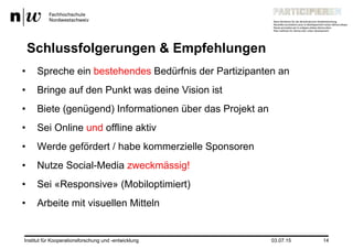14
Schlussfolgerungen & Empfehlungen
•  Spreche ein bestehendes Bedürfnis der Partizipanten an
•  Bringe auf den Punkt was deine Vision ist
•  Biete (genügend) Informationen über das Projekt an
•  Sei Online und offline aktiv
•  Werde gefördert / habe kommerzielle Sponsoren
•  Nutze Social-Media zweckmässig!
•  Sei «Responsive» (Mobiloptimiert)
•  Arbeite mit visuellen Mitteln
Institut für Kooperationsforschung und -entwicklung 03.07.15
 