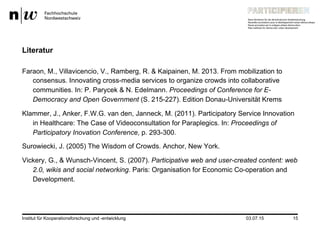 03.07.15Institut für Kooperationsforschung und -entwicklung 15
Literatur
Faraon, M., Villavicencio, V., Ramberg, R. & Kaipainen, M. 2013. From mobilization to
consensus. Innovating cross-media services to organize crowds into collaborative
communities. In: P. Parycek & N. Edelmann. Proceedings of Conference for E-
Democracy and Open Government (S. 215-227). Edition Donau-Universität Krems
Klammer, J., Anker, F.W.G. van den, Janneck, M. (2011). Participatory Service Innovation
in Healthcare: The Case of Videoconsultation for Paraplegics. In: Proceedings of
Participatory Inovation Conference, p. 293-300.
Surowiecki, J. (2005) The Wisdom of Crowds. Anchor, New York.
Vickery, G., & Wunsch-Vincent, S. (2007). Participative web and user-created content: web
2.0, wikis and social networking. Paris: Organisation for Economic Co-operation and
Development.
 