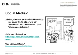 Social Media?
„Da hat jeder eine ganz andere Vorstellung,
was Social Media ist […] und der
Gebrauch ist auch ganz anders“ (Zitat,
Fokusgruppe Lehrende)
siehe auch Blogbeitrag:
http://blogs.fhnw.ch/SMinLehre/social-
was-2/
Was ist Social Media?
https://www.youtube.com/watch?v=RFKS4RL5bfk
www.fhnw.ch/ifk Julia Klammer, Modul Social Media, HS 2014 16/17
 