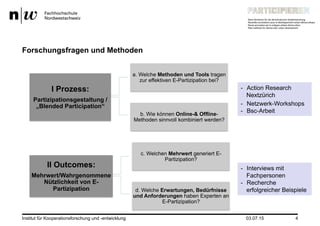 Institut für Kooperationsforschung und -entwicklung 4
Forschungsfragen und Methoden
I Prozess:
Partizipationsgestaltung /
„Blended Participation“
a. Welche Methoden und Tools tragen
zur effektiven E-Partizipation bei?
b. Wie können Online-& Offline-
Methoden sinnvoll kombiniert werden?
II Outcomes:
Mehrwert/Wahrgenommene
Nützlichkeit von E-
Partizipation
c. Welchen Mehrwert generiert E-
Partizipation?
d. Welche Erwartungen, Bedürfnisse
und Anforderungen haben Experten an
E-Partizipation?
-  Action Research
Nextzürich
-  Interviews mit
Fachpersonen
-  Recherche
erfolgreicher Beispiele
03.07.15
-  Netzwerk-Workshops
-  Bsc-Arbeit
 