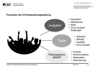 03.07.15Institut für Kooperationsforschung und -entwicklung 8
Parameter der E-Partizipationsgestaltung
„Aufgabe“
•  Instruktion
•  Affordances
•  Skills
•  Fit to Context/
Zielgruppe
Tools
•  Aufwand
•  Affinität
•  Usability
•  Fit to Context
Partizipations
-MGMT
•  Anreize
•  Kommunikation
•  Moderation
•  Rekrutierung
 