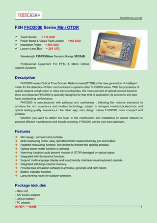 FHO2000 Mini-OTDR
光纤到户，一路光维 1
F2H FHO2000 Series Mini OTDR
Touch Screen + 110 USD
Power Meter & Visaul Fault Locator +160 USD
Inspection Probe + 865 USD
Launch Lead Box + 265 USD
Wavelength 1310/1550nm Dynamic Range 35/33dB
Professional Equipment For FTTx & Metro Optical
network Systems
Description
FHO2000 series Optical Time Domain Reflectometer(OTDR) is the new generation of intelligent
meter for the detection of fiber communications systems after FHO2000 series. With the popularize of
optical network construction in cities and countrysides, the measurement of optical network became
short and disperse,FHO2000 is specially designed for that kind of application, its economic and also
have outstanding performance.
FHO2000 is manufactured with patience and carefulness , following the national standards to
combine the rich experience and modern technology, subject to stringent mechanical,electronic and
optical testing,quality assurance,in the other way, mini design makes FHO2000 more compact and
portable .
Whether you want to detect link layer in the construction and installation of optical network or
proceed efficient maintenance and trouble shooting ,FHO2000 can be your best assistant.
Features
 Mini design ,compact and portable.
 Multi-measuring mode, easy operation,finish measurement by just one button.
 Realtime measuring function, convenient to monitor the splicing process.
 Optical power meter function is optional.
 Warnning function could prevent module of OTDR damaged by optical signal.
 Integrated with Screenshot function,
 Support multi-language display and input,friendly interface,visual keyboard capable.
 Integrated with large internal memory.
 Provide data simulation software to process, generate and print report.
 Battery indicator function.
 Long working hours for outdoor operation.
Package includes
- Main unit
- 12V power adapter
- Lithium battery
- FC adapter
 