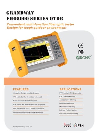 GRANDWAY
FHO5000 series OTDR
Convenient multi-function fiber optic tester
Design for tough outdoor environment
FEATURES
Integrated design, smart and rugged
IP65 protection level, outdoor enhanced
7-inch anti-reflection LCD screen
PON online test module (1625nm) is optional
MMF test module (850/1300nm) is optional
Support multi-language display and input
APPLICATIONS
FTTX test with PON networks
CATV network testing
Access network testing
LAN network testing
Metro network testing
Lab and Factory testing
Live fiber troubleshooting
www.grandway.com.cn
 