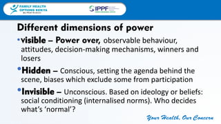 FAMILY HEALTH
OPTIONS KENYA
Your Health, Our Concern
FAMILY HEALTH
OPTIONS KENYA
Your Health, Our Concern AFRICA REGIONAL OFFICE
Your Health, Our Concern
•Visible – Power over, observable behaviour,
attitudes, decision-making mechanisms, winners and
losers
•Hidden – Conscious, setting the agenda behind the
scene, biases which exclude some from participation
•Invisible – Unconscious. Based on ideology or beliefs:
social conditioning (internalised norms). Who decides
what’s ‘normal’?
Different dimensions of power
 