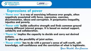 FAMILY HEALTH
OPTIONS KENYA
Your Health, Our Concern
FAMILY HEALTH
OPTIONS KENYA
Your Health, Our Concern AFRICA REGIONAL OFFICE
Your Health, Our Concern
Expressions of power
• ‘Power over’ is a way of exercising influence over people, often
negatively associated with force, repression, coercion,
discrimination, abuse and corruption. It perpetuates inequality,
injustice and poverty.
• ‘Power with’ builds collective strength and finds common ground
among different interest groups. It is based on mutual support,
solidarity and collaboration.
• ‘Power to’ implies the capacity to decide and carry out desired
actions.
It opens up the possibility of joint action.
• ‘Power within’ has to do with a person’s sense of self-worth, self-
knowledge, self-confidence and the conviction of what is legitimate.
 