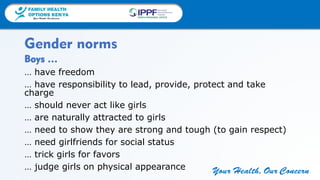 FAMILY HEALTH
OPTIONS KENYA
Your Health, Our Concern
FAMILY HEALTH
OPTIONS KENYA
Your Health, Our Concern AFRICA REGIONAL OFFICE
Your Health, Our Concern
Boys …
… have freedom
… have responsibility to lead, provide, protect and take
charge
… should never act like girls
… are naturally attracted to girls
… need to show they are strong and tough (to gain respect)
… need girlfriends for social status
… trick girls for favors
… judge girls on physical appearance
Gender norms
 