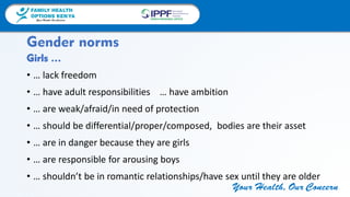 FAMILY HEALTH
OPTIONS KENYA
Your Health, Our Concern
FAMILY HEALTH
OPTIONS KENYA
Your Health, Our Concern AFRICA REGIONAL OFFICE
Your Health, Our Concern
Girls …
• … lack freedom
• … have adult responsibilities … have ambition
• … are weak/afraid/in need of protection
• … should be differential/proper/composed, bodies are their asset
• … are in danger because they are girls
• … are responsible for arousing boys
• … shouldn’t be in romantic relationships/have sex until they are older
Gender norms
 
