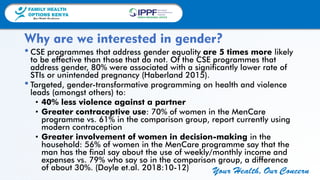 FAMILY HEALTH
OPTIONS KENYA
Your Health, Our Concern
FAMILY HEALTH
OPTIONS KENYA
Your Health, Our Concern AFRICA REGIONAL OFFICE
Your Health, Our Concern
•CSE programmes that address gender equality are 5 times more likely
to be effective than those that do not. Of the CSE programmes that
address gender, 80% were associated with a significantly lower rate of
STIs or unintended pregnancy (Haberland 2015).
•Targeted, gender-transformative programming on health and violence
leads (amongst others) to:
• 40% less violence against a partner
• Greater contraceptive use: 70% of women in the MenCare
programme vs. 61% in the comparison group, report currently using
modern contraception
• Greater involvement of women in decision-making in the
household: 56% of women in the MenCare programme say that the
man has the final say about the use of weekly/monthly income and
expenses vs. 79% who say so in the comparison group, a difference
of about 30%. (Doyle et.al. 2018:10-12)
Why are we interested in gender?
 