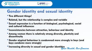 FAMILY HEALTH
OPTIONS KENYA
Your Health, Our Concern
FAMILY HEALTH
OPTIONS KENYA
Your Health, Our Concern AFRICA REGIONAL OFFICE
Your Health, Our Concern
•Two different things!
•Related, but the relationship is complex and variable
•Sexual expression is a function of biological, psychological, social
and cultural influences
•Inconsistencies between attraction, behaviour and identity
•Among women there is relatively strong diversity, plasticity and
discontinuity
•Gender atypical behaviour is condemned more strongly in boys (and
boys condemn more strongly)
•Increasing diversity in sexual and gender identities
Gender identity and sexual identity
 