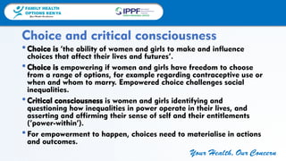 FAMILY HEALTH
OPTIONS KENYA
Your Health, Our Concern
FAMILY HEALTH
OPTIONS KENYA
Your Health, Our Concern AFRICA REGIONAL OFFICE
Your Health, Our Concern
•Choice is ‘the ability of women and girls to make and influence
choices that affect their lives and futures’.
•Choice is empowering if women and girls have freedom to choose
from a range of options, for example regarding contraceptive use or
when and whom to marry. Empowered choice challenges social
inequalities.
•Critical consciousness is women and girls identifying and
questioning how inequalities in power operate in their lives, and
asserting and affirming their sense of self and their entitlements
(‘power-within’).
•For empowerment to happen, choices need to materialise in actions
and outcomes.
Choice and critical consciousness
 