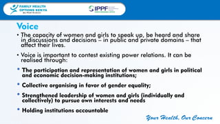 FAMILY HEALTH
OPTIONS KENYA
Your Health, Our Concern
FAMILY HEALTH
OPTIONS KENYA
Your Health, Our Concern AFRICA REGIONAL OFFICE
Your Health, Our Concern
• The capacity of women and girls to speak up, be heard and share
in discussions and decisions – in public and private domains – that
affect their lives.
• Voice is important to contest existing power relations. It can be
realised through:
• The participation and representation of women and girls in political
and economic decision-making institutions;
• Collective organising in favor of gender equality;
• Strengthened leadership of women and girls (individually and
collectively) to pursue own interests and needs
• Holding institutions accountable
Voice
 