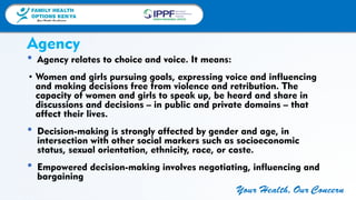 FAMILY HEALTH
OPTIONS KENYA
Your Health, Our Concern
FAMILY HEALTH
OPTIONS KENYA
Your Health, Our Concern AFRICA REGIONAL OFFICE
Your Health, Our Concern
• Agency relates to choice and voice. It means:
• Women and girls pursuing goals, expressing voice and influencing
and making decisions free from violence and retribution. The
capacity of women and girls to speak up, be heard and share in
discussions and decisions – in public and private domains – that
affect their lives.
• Decision-making is strongly affected by gender and age, in
intersection with other social markers such as socioeconomic
status, sexual orientation, ethnicity, race, or caste.
• Empowered decision-making involves negotiating, influencing and
bargaining
Agency
 