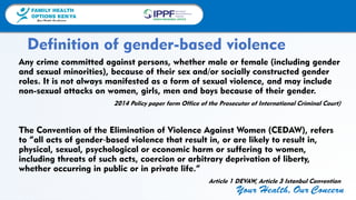 FAMILY HEALTH
OPTIONS KENYA
Your Health, Our Concern
FAMILY HEALTH
OPTIONS KENYA
Your Health, Our Concern AFRICA REGIONAL OFFICE
Your Health, Our Concern
Any crime committed against persons, whether male or female (including gender
and sexual minorities), because of their sex and/or socially constructed gender
roles. It is not always manifested as a form of sexual violence, and may include
non-sexual attacks on women, girls, men and boys because of their gender.
2014 Policy paper form Office of the Prosecutor of International Criminal Court)
The Convention of the Elimination of Violence Against Women (CEDAW), refers
to “all acts of gender‐based violence that result in, or are likely to result in,
physical, sexual, psychological or economic harm or suffering to women,
including threats of such acts, coercion or arbitrary deprivation of liberty,
whether occurring in public or in private life.”
Article 1 DEVAW, Article 3 Istanbul Convention
Definition of gender-based violence
 