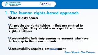 FAMILY HEALTH
OPTIONS KENYA
Your Health, Our Concern
FAMILY HEALTH
OPTIONS KENYA
Your Health, Our Concern AFRICA REGIONAL OFFICE
Your Health, Our Concern
1. The human rights-based approach
•State = duty bearer
•All people are rights holders = they are entitled to
human rights. They should also respect the human
rights of others
•Accountability hold duty bearers to account, who have
to face up to their commitments
•Accountability requires empowerment
 