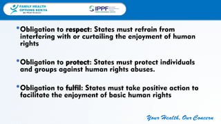 FAMILY HEALTH
OPTIONS KENYA
Your Health, Our Concern
FAMILY HEALTH
OPTIONS KENYA
Your Health, Our Concern AFRICA REGIONAL OFFICE
Your Health, Our Concern
•Obligation to respect: States must refrain from
interfering with or curtailing the enjoyment of human
rights
•Obligation to protect: States must protect individuals
and groups against human rights abuses.
•Obligation to fulfil: States must take positive action to
facilitate the enjoyment of basic human rights
 