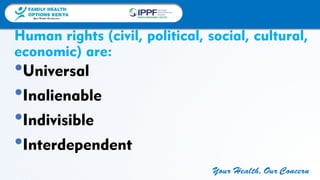 FAMILY HEALTH
OPTIONS KENYA
Your Health, Our Concern
FAMILY HEALTH
OPTIONS KENYA
Your Health, Our Concern AFRICA REGIONAL OFFICE
Your Health, Our Concern
Human rights (civil, political, social, cultural,
economic) are:
•Universal
•Inalienable
•Indivisible
•Interdependent
 