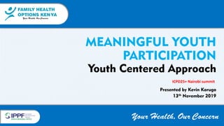 FAMILY HEALTH
OPTIONS KENYA
Your Health, Our Concern
FAMILY HEALTH
OPTIONS KENYA
Your Health, Our Concern
AFRICA REGIONAL OFFICE
Your Health, Our Concern
MEANINGFUL YOUTH
PARTICIPATION
Youth Centered Approach
Presented by Kevin Karuga
13th November 2019
ICPD25+ Nairobi summit
 