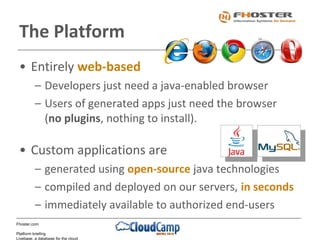 Fhoster.com
Platform briefing
Livebase, a database for the cloud
• Entirely web-based
– Developers just need a java-enabled browser
– Users of generated apps just need the browser
(no plugins, nothing to install).
• Custom applications are
– generated using open-source java technologies
– compiled and deployed on our servers, in seconds
– immediately available to authorized end-users
The Platform
 