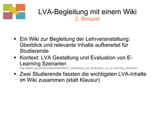 LVA-Begleitung mit einem Wiki 2. Beispiel Ein Wiki zur Begleitung der Lehrveranstaltung: Überblick und relevante Inhalte aufbereitet für Studierende Kontext: LVA Gestaltung und Evaluation von E-Learning Szenarien  http://elearn.jku.at/wiki/index.php/W06/07_Gestaltung_und_Evaluation_von_E-Learning_Szenarien Zwei Studierende fassten die wichtigsten LVA-Inhalte im Wiki zusammen (statt Klausur) 