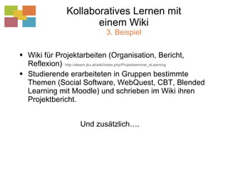 Kollaboratives Lernen mit einem Wiki 3. Beispiel Wiki für Projektarbeiten (Organisation, Bericht, Reflexion)  http://elearn.jku.at/wiki/index.php/Projektseminar_eLearning Studierende erarbeiteten in Gruppen bestimmte Themen (Social Software, WebQuest, CBT, Blended Learning mit Moodle) und schrieben im Wiki ihren Projektbericht. Und zusätzlich…. 