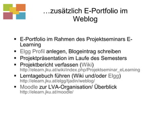 … zusätzlich E-Portfolio im Weblog E-Portfolio im Rahmen des Projektseminars E-Learning Elgg Profil  anlegen, Blogeintrag schreiben Projektpräsentation im Laufe des Semesters Projektbericht verfassen ( Wiki )  http://elearn.jku.at/wiki/index.php/Projektseminar_eLearning   Lerntagebuch führen (Wiki und/oder  Elgg )  http://elearn.jku.at/elgg/tjadin/weblog/ Moodle  zur LVA-Organisation/ Überblick   http://elearn.jku.at/moodle/   