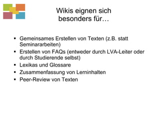 Wikis eignen sich besonders für… Gemeinsames Erstellen von Texten (z.B. statt Seminararbeiten) Erstellen von FAQs (entweder durch LVA-Leiter oder durch Studierende selbst) Lexikas und Glossare Zusammenfassung von Lerninhalten Peer-Review von Texten 