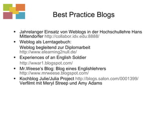 Best Practice Blogs Jahrelanger Einsatz von Weblogs in der Hochschullehre Hans Mittendorfer  http://collabor.idv.edu:8888/   Weblog als Lerntagebuch:  Weblog begleitend zur Diplomarbeit  http://www.elearning2null.de/ Experiences of an English Soldier http://wwar1.blogspot.com/   Mr.Weese‘s Blog: Blog eines Englishlehrers  http://www.mrweese.blogspot.com/   Kochblog Julie/Julia Project  http://blogs.salon.com/0001399/  Verfilmt mit Meryl Streep und Amy Adams 