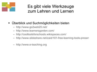 Es gibt viele Werkzeuge zum Lehren und Lernen Überblick und Suchmöglichkeiten bieten http://www.go2web20.net/   http://www.learnersgarden.com/   http://cooltoolsforschools.wikispaces.com/   http://www.slideshare.net/zaid/101-free-learning-tools-presentation   http://www.e-teaching.org   