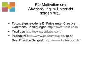 Für Motivation und Abwechslung im Unterricht sorgen mit… Fotos: eigene oder z.B. Fotos unter Creative Commons Bedingungen  http://www.flickr.com/   YouTube  http://www.youtube.com/ Podcasts:  http://www.podcampus.de/  oder  Best Practice Beispiel:  http://www.kaffeepod.de/   