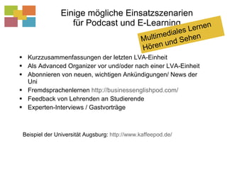 Einige mögliche Einsatzszenarien für Podcast und E-Learning Kurzzusammenfassungen der letzten LVA-Einheit Als Advanced Organizer vor und/oder nach einer LVA-Einheit Abonnieren von neuen, wichtigen Ankündigungen/ News der Uni Fremdsprachenlernen  http://businessenglishpod.com/   Feedback von Lehrenden an Studierende Experten-Interviews / Gastvorträge Beispiel der Universität Augsburg:  http://www.kaffeepod.de/   Multimediales Lernen Hören und Sehen 