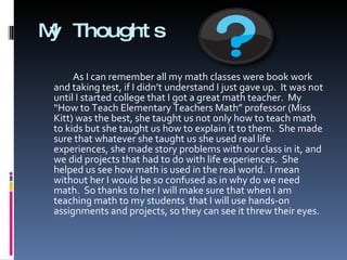 My Thoughts As I can remember all my math classes were book work and taking test, if I didn’t understand I just gave up.  It was not until I started college that I got a great math teacher.  My “How to Teach Elementary Teachers Math” professor (Miss Kitt) was the best, she taught us not only how to teach math to kids but she taught us how to explain it to them.  She made sure that whatever she taught us she used real life experiences, she made story problems with our class in it, and we did projects that had to do with life experiences.  She helped us see how math is used in the real world.  I mean without her I would be so confused as in why do we need math.  So thanks to her I will make sure that when I am teaching math to my students  that I will use hands-on assignments and projects, so they can see it threw their eyes. 