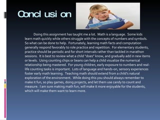 Conclusion Doing this assignment has taught me a lot.  Math is a language.  Some kids learn math quickly while others struggle with the concepts of numbers and symbols.  So what can be done to help.  Fortunately, learning math facts and computation generally respond favorably to role practice and repetition.  For elementary students, practice should be periodic and for short intervals rather than tackled in marathon sessions.  It is best to review what a child “does” know, and gradually add in new items or levels.  Using counting chips or beans can help a child visualize the numerical relationship being mastered.  For young children, early exposure to numbers and real-life counting tasks is important.  Lots of language and hands-on, sensory experiences foster early math learning.  Teaching math should extend from a child’s natural exploration of the environment.  While doing this you should always remember to make it fun, so play games, doing projects, and let them use candy to count and measure.  I am sure making math fun, will make it more enjoyable for the students, which will make them want to learn more. 