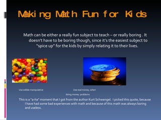 Making Math Fun for Kids Math can be either a really fun subject to teach – or really boring . It doesn't have to be boring though, since it’s the easiest subject to “spice up” for the kids by simply relating it to their lives.  Use edible manipulative  Use real money, when doing money  problems This is a “a-ha” moment that I got from the author Kurt Schwengel.  I picked this quote, because I have had some bad experiences with math and because of this math was always boring and useless. 