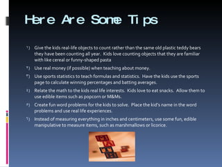 Here Are Some Tips Give the kids real-life objects to count rather than the same old plastic teddy bears  they have been counting all year.  Kids love counting objects that they are familiar with like cereal or funny-shaped pasta Use real money (if possible) when teaching about money. Use sports statistics to teach formulas and statistics.  Have the kids use the sports page to calculate winning percentages and batting averages. Relate the math to the kids real life interests.  Kids love to eat snacks.  Allow them to use edible items such as popcorn or M&Ms. Create fun word problems for the kids to solve.  Place the kid’s name in the word problems and use real life experiences. Instead of measuring everything in inches and centimeters, use some fun, edible manipulative to measure items, such as marshmallows or licorice. 